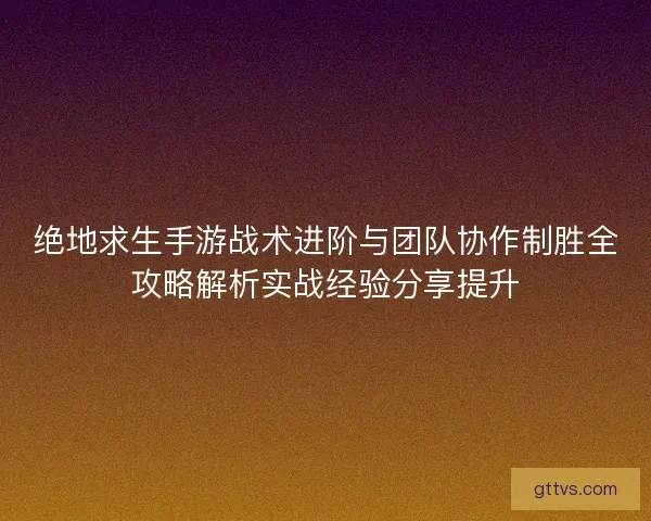 绝地求生手游战术进阶与团队协作制胜全攻略解析实战经验分享提升