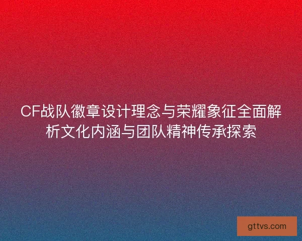 CF战队徽章设计理念与荣耀象征全面解析文化内涵与团队精神传承探索