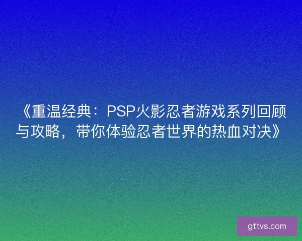 《重温经典：PSP火影忍者游戏系列回顾与攻略，带你体验忍者世界的热血对决》