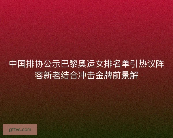 中国排协公示巴黎奥运女排名单引热议阵容新老结合冲击金牌前景解