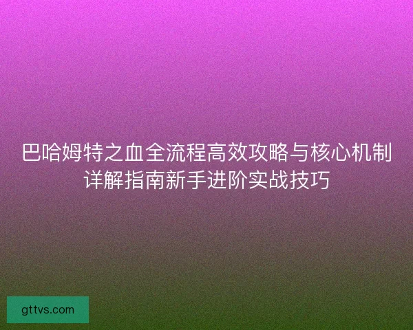 巴哈姆特之血全流程高效攻略与核心机制详解指南新手进阶实战技巧