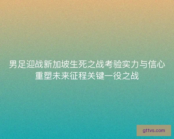 男足迎战新加坡生死之战考验实力与信心重塑未来征程关键一役之战