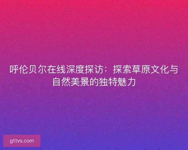 呼伦贝尔在线深度探访：探索草原文化与自然美景的独特魅力
