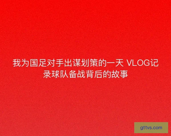 我为国足对手出谋划策的一天 VLOG记录球队备战背后的故事