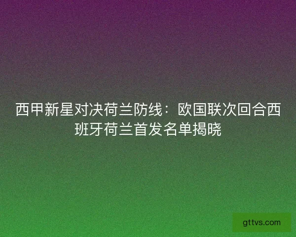 西甲新星对决荷兰防线：欧国联次回合西班牙荷兰首发名单揭晓