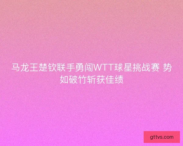 马龙王楚钦联手勇闯WTT球星挑战赛 势如破竹斩获佳绩