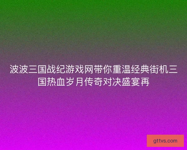 波波三国战纪游戏网带你重温经典街机三国热血岁月传奇对决盛宴再