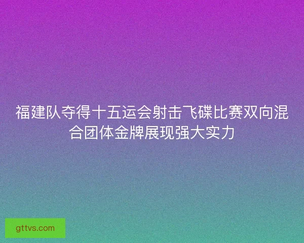 福建队夺得十五运会射击飞碟比赛双向混合团体金牌展现强大实力