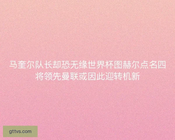 马奎尔队长却恐无缘世界杯图赫尔点名四将领先曼联或因此迎转机新