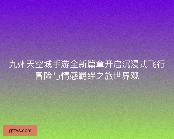 九州天空城手游全新篇章开启沉浸式飞行冒险与情感羁绊之旅世界观