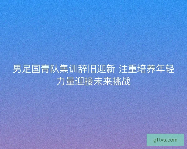 男足国青队集训辞旧迎新 注重培养年轻力量迎接未来挑战 男足国青队集训辞旧迎新 注重培养年轻力量迎接未来挑战