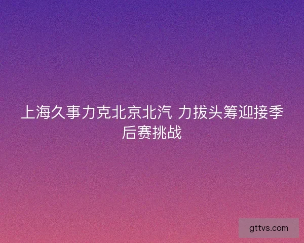 上海久事力克北京北汽 力拔头筹迎接季后赛挑战