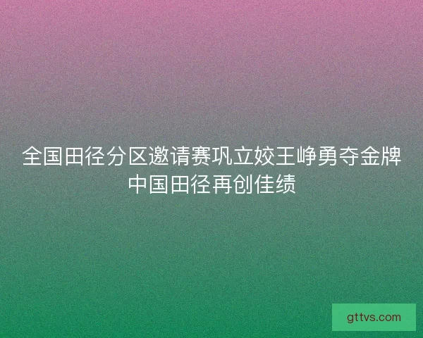 全国田径分区邀请赛巩立姣王峥勇夺金牌中国田径再创佳绩 全国田径分区邀请赛巩立姣王峥勇夺金牌中国田径再创佳绩