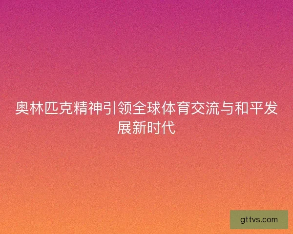 奥林匹克精神引领全球体育交流与和平发展新时代