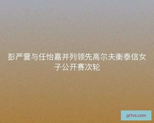 彭严萱与任怡嘉并列领先高尔夫衡泰信女子公开赛次轮