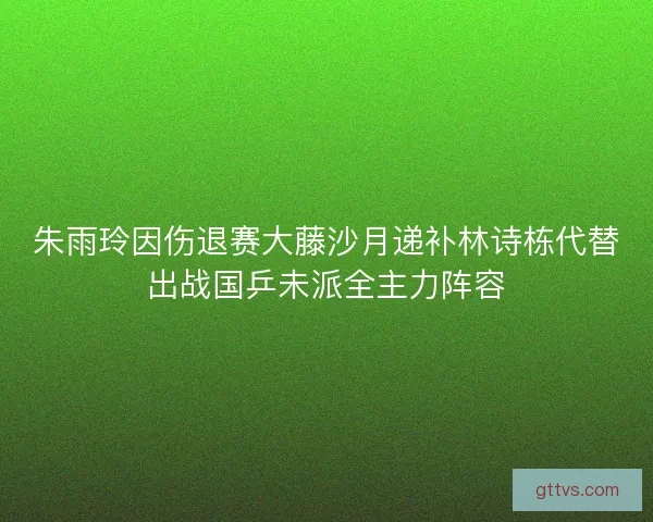 朱雨玲因伤退赛大藤沙月递补林诗栋代替出战国乒未派全主力阵容