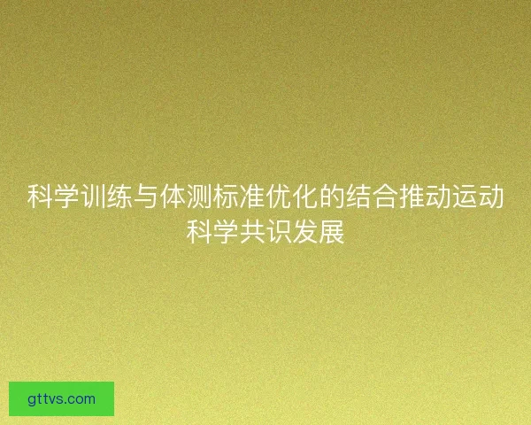 科学训练与体测标准优化的结合推动运动科学共识发展