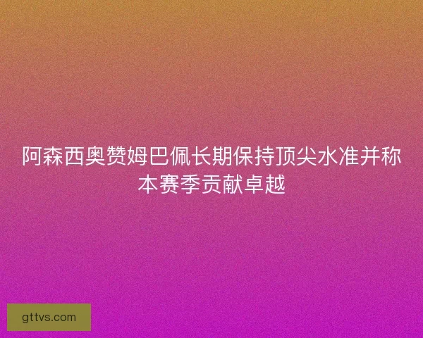 阿森西奥赞姆巴佩长期保持顶尖水准并称本赛季贡献卓越