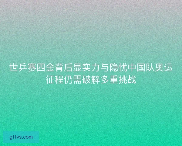 世乒赛四金背后显实力与隐忧中国队奥运征程仍需破解多重挑战