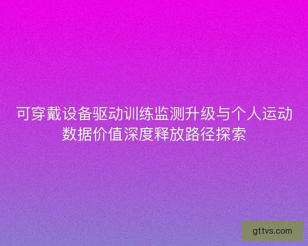 可穿戴设备驱动训练监测升级与个人运动数据价值深度释放路径探索