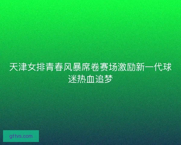 天津女排青春风暴席卷赛场激励新一代球迷热血追梦