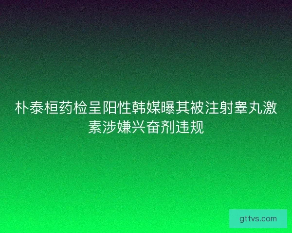朴泰桓药检呈阳性韩媒曝其被注射睾丸激素涉嫌兴奋剂违规