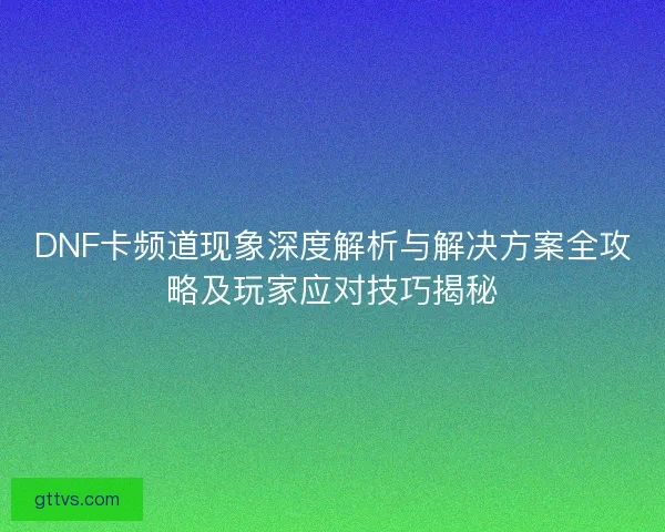 DNF卡频道现象深度解析与解决方案全攻略及玩家应对技巧揭秘