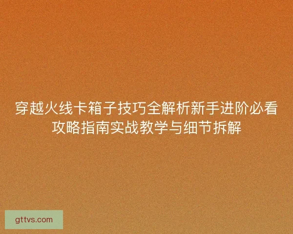 穿越火线卡箱子技巧全解析新手进阶必看攻略指南实战教学与细节拆解 穿越火线卡箱子技巧全解析新手进阶必看攻略指南实战教学与细节拆解