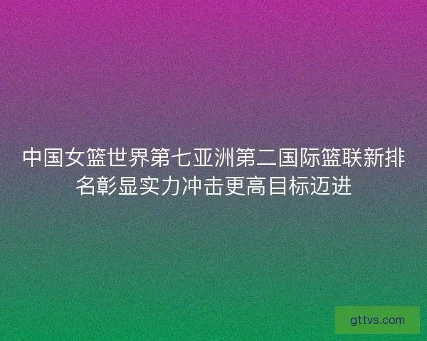 中国女篮世界第七亚洲第二国际篮联新排名彰显实力冲击更高目标迈进