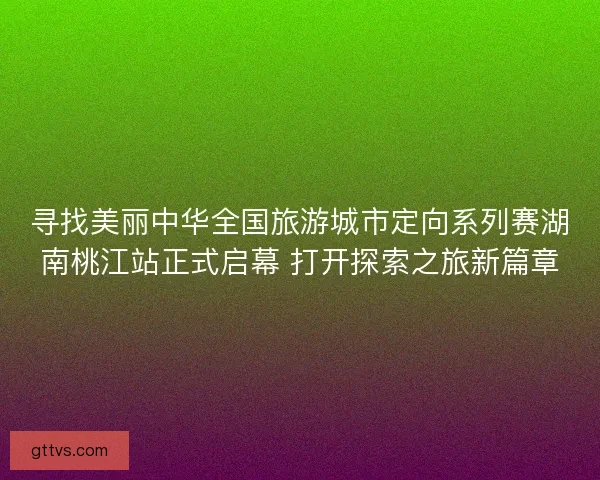 寻找美丽中华全国旅游城市定向系列赛湖南桃江站正式启幕 打开探索之旅新篇章