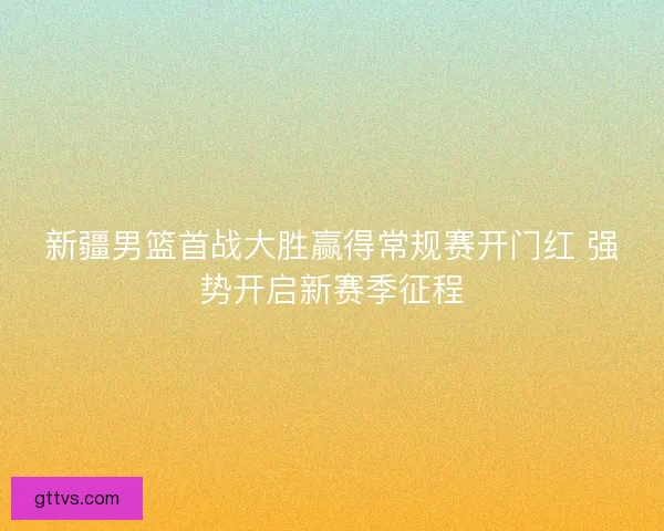 新疆男篮首战大胜赢得常规赛开门红 强势开启新赛季征程