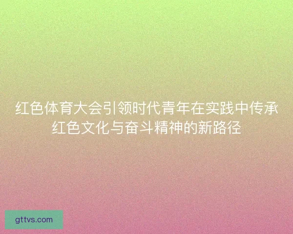 红色体育大会引领时代青年在实践中传承红色文化与奋斗精神的新路径