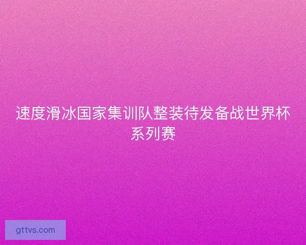 速度滑冰国家集训队整装待发备战世界杯系列赛