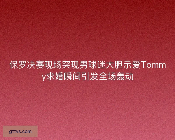 保罗决赛现场突现男球迷大胆示爱Tommy求婚瞬间引发全场轰动