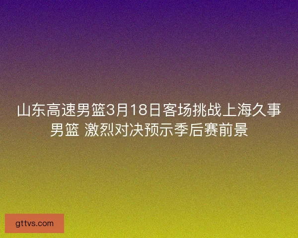 山东高速男篮3月18日客场挑战上海久事男篮 激烈对决预示季后赛前景