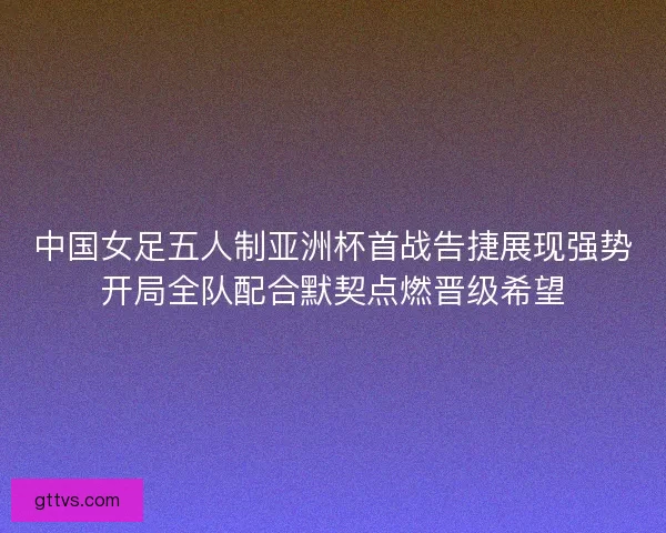 中国女足五人制亚洲杯首战告捷展现强势开局全队配合默契点燃晋级希望
