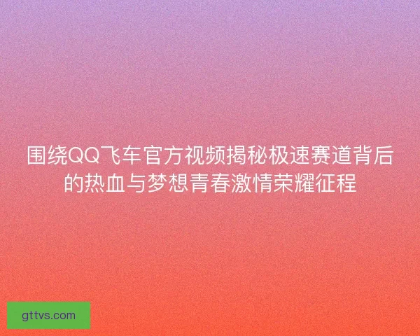 围绕QQ飞车官方视频揭秘极速赛道背后的热血与梦想青春激情荣耀征程