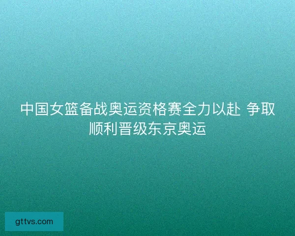 中国女篮备战奥运资格赛全力以赴 争取顺利晋级东京奥运