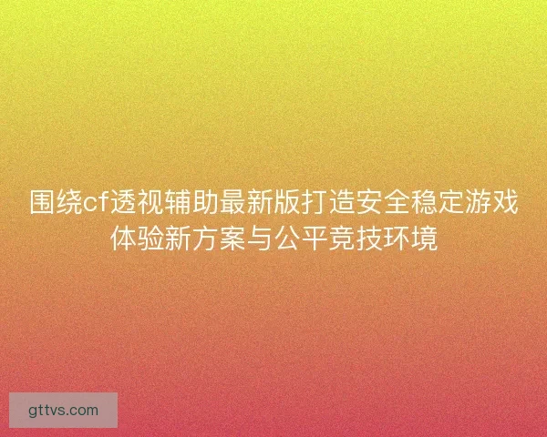 围绕cf透视辅助最新版打造安全稳定游戏体验新方案与公平竞技环境