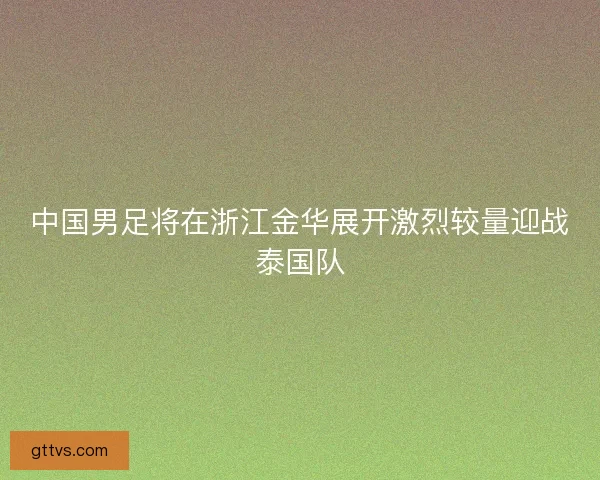 中国男足将在浙江金华展开激烈较量迎战泰国队