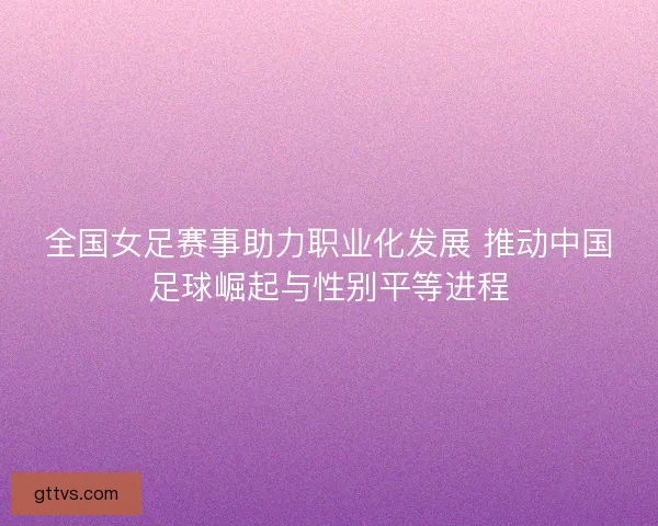 全国女足赛事助力职业化发展 推动中国足球崛起与性别平等进程